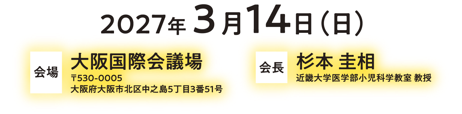 2027年3月14日（日）　会場　大阪国際会議場 〒530-0005 大阪府大阪市北区中之島5丁目3番51号　会長　杉本 圭相　近畿大学医学部小児科学教室 教授